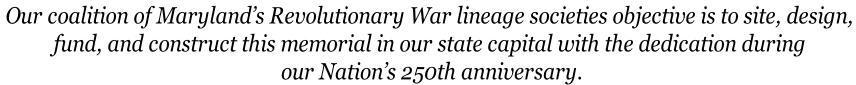Our coalition of Maryland’s Revolutionary War lineage societies objective is to site, design,  fund, and construct this memorial in our state capital with the dedication during  our Nation’s 250th anniversary.