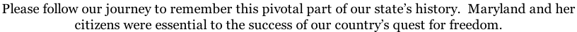 Please follow our journey to remember this pivotal part of our state’s history.  Maryland and her  citizens were essential to the success of our country’s quest for freedom.